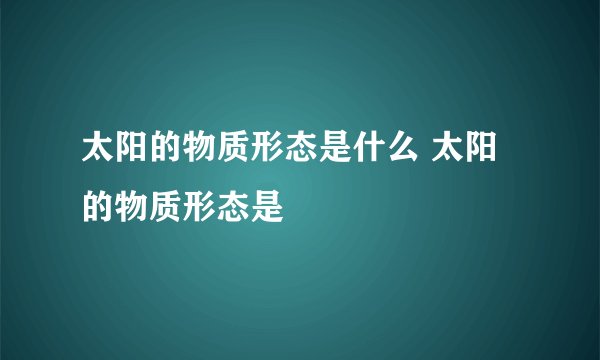 太阳的物质形态是什么 太阳的物质形态是