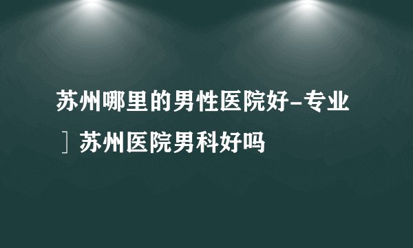 苏州哪里的男性医院好-专业］苏州医院男科好吗
