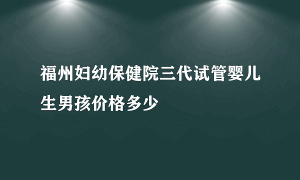 福州妇幼保健院三代试管婴儿生男孩价格多少