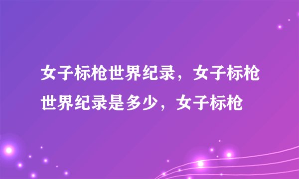 女子标枪世界纪录，女子标枪世界纪录是多少，女子标枪