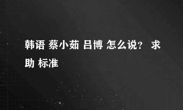 韩语 蔡小茹 吕博 怎么说？ 求助 标准