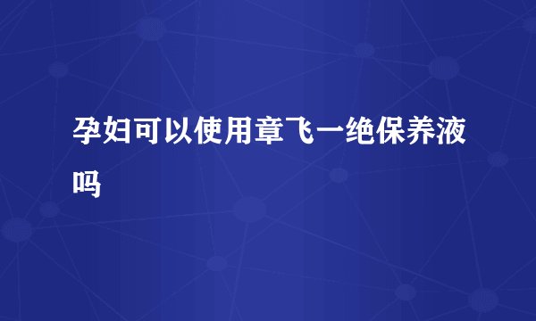 孕妇可以使用章飞一绝保养液吗