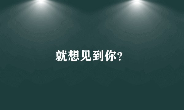 就想见到你?