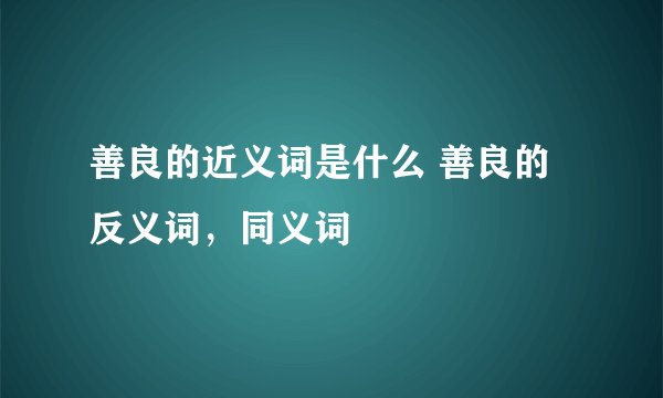 善良的近义词是什么 善良的反义词，同义词