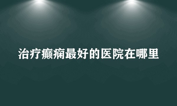 治疗癫痫最好的医院在哪里
