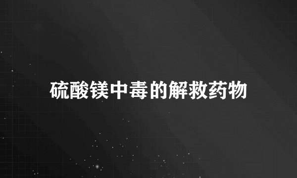 硫酸镁中毒的解救药物