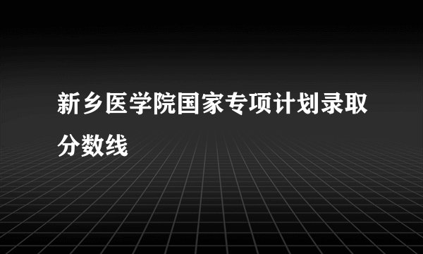 新乡医学院国家专项计划录取分数线