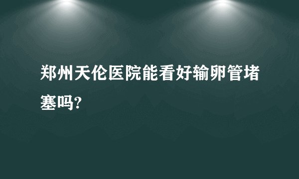 郑州天伦医院能看好输卵管堵塞吗?