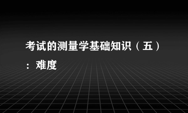 考试的测量学基础知识(五):难度