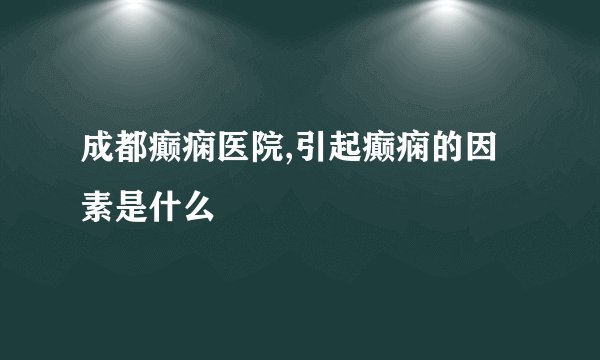 成都癫痫医院,引起癫痫的因素是什么