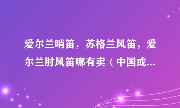 爱尔兰哨笛，苏格兰风笛，爱尔兰肘风笛哪有卖（中国或英国）价位？我心依旧和勇敢的心是哪个伴奏？