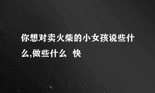 你想对卖火柴的小女孩说些什么,做些什么  快
