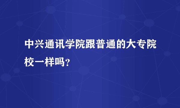 中兴通讯学院跟普通的大专院校一样吗?