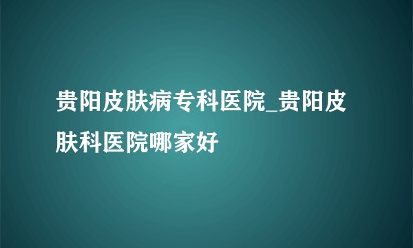 贵阳皮肤病专科医院_贵阳皮肤科医院哪家好