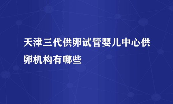 天津三代供卵试管婴儿中心供卵机构有哪些
