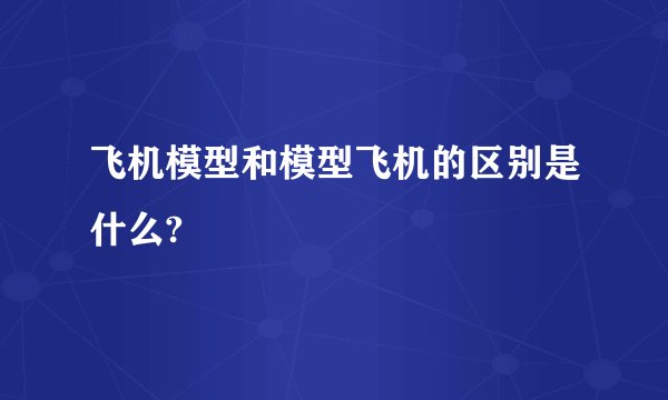 飞机模型和模型飞机的区别是什么?