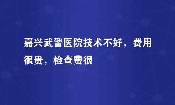 嘉兴武警医院技术不好，费用很贵，检查费很