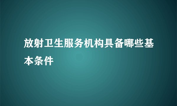 放射卫生服务机构具备哪些基本条件
