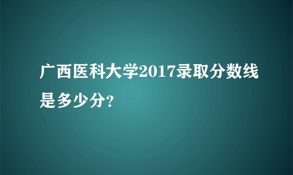广西医科大学2017录取分数线是多少分？