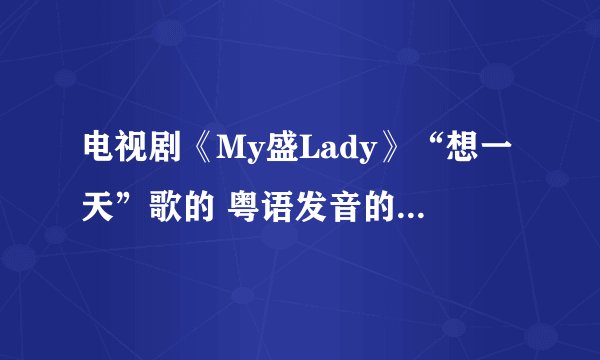 电视剧《My盛Lady》“想一天”歌的 粤语发音的汉语翻译!!我想学 好好听啊!!
