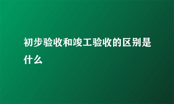 初步验收和竣工验收的区别是什么