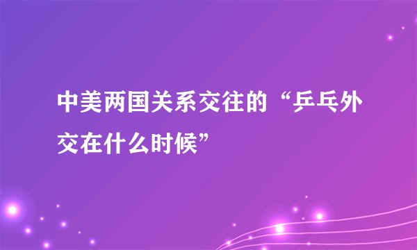 中美两国关系交往的“乒乓外交在什么时候”