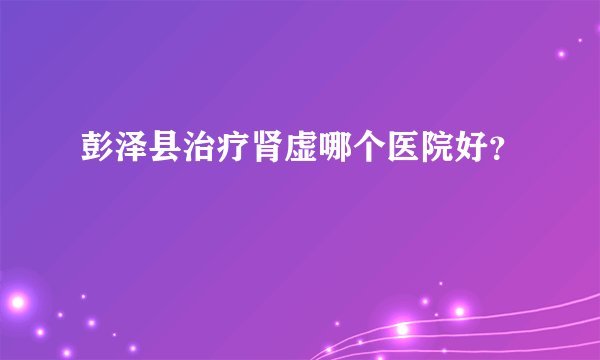 彭泽县治疗肾虚哪个医院好？