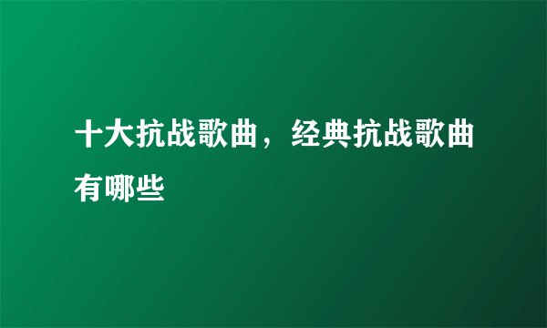 十大抗战歌曲，经典抗战歌曲有哪些