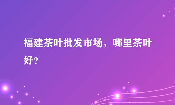 福建茶叶批发市场，哪里茶叶好？