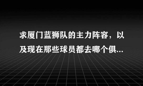 求厦门蓝狮队的主力阵容,以及现在那些球员都去哪个俱乐部踢球了。谢谢大虾