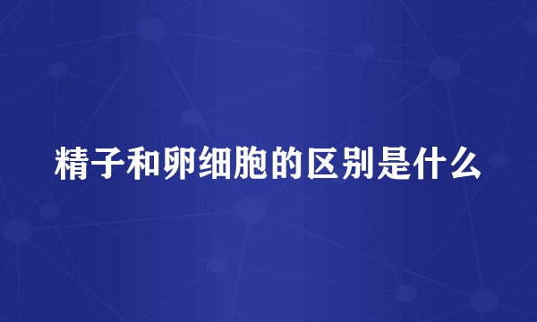 精子和卵细胞的区别是什么