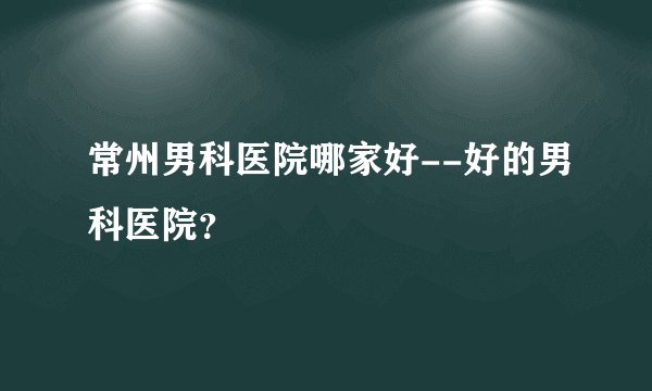 常州男科医院哪家好--好的男科医院？