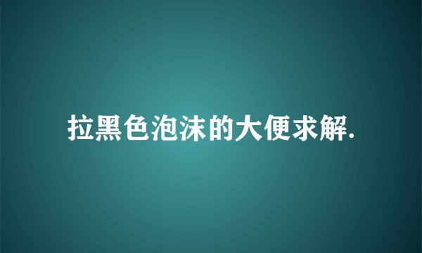 拉黑色泡沫的大便求解.