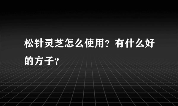松针灵芝怎么使用？有什么好的方子？
