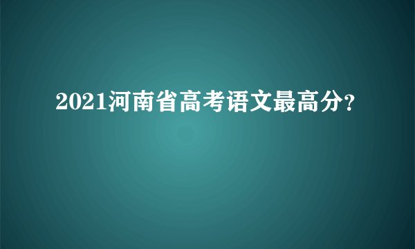 2021河南省高考语文最高分?