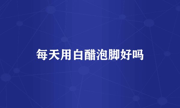 每天用白醋泡脚好吗