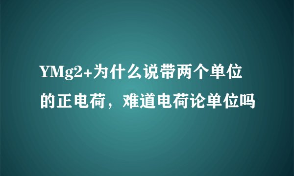 YMg2+为什么说带两个单位的正电荷，难道电荷论单位吗