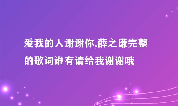 爱我的人谢谢你,薛之谦完整的歌词谁有请给我谢谢哦