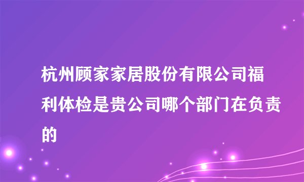 杭州顾家家居股份有限公司福利体检是贵公司哪个部门在负责的