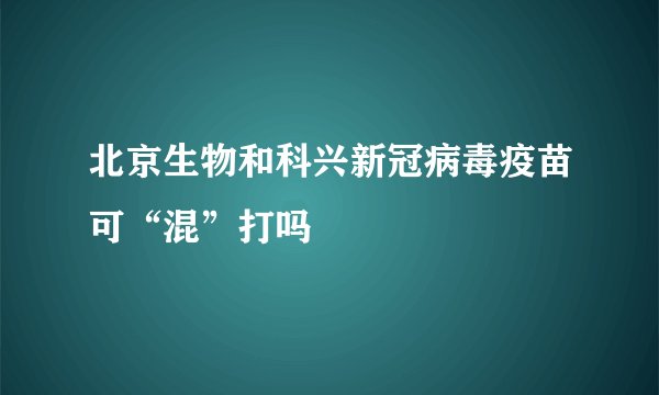 北京生物和科兴新冠病毒疫苗可“混”打吗