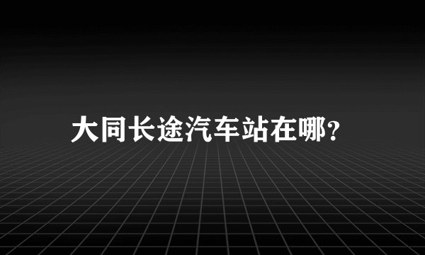 大同长途汽车站在哪？