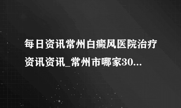 每日资讯常州白癜风医院治疗资讯资讯_常州市哪家308激光好