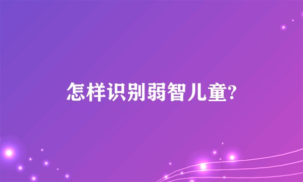 怎样识别弱智儿童?