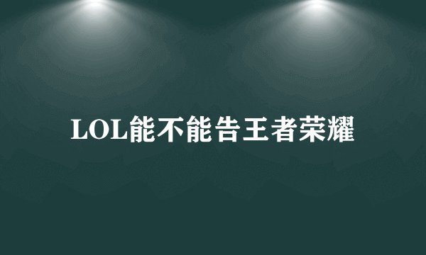 LOL能不能告王者荣耀
