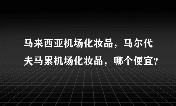 马来西亚机场化妆品，马尔代夫马累机场化妆品，哪个便宜？