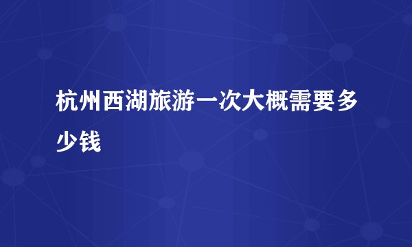 杭州西湖旅游一次大概需要多少钱