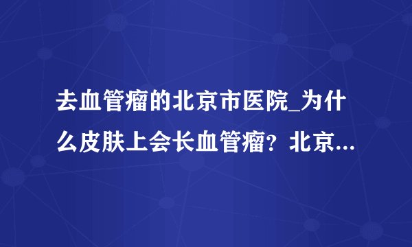 去血管瘤的北京市医院_为什么皮肤上会长血管瘤?北京广济医院