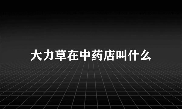 大力草在中药店叫什么