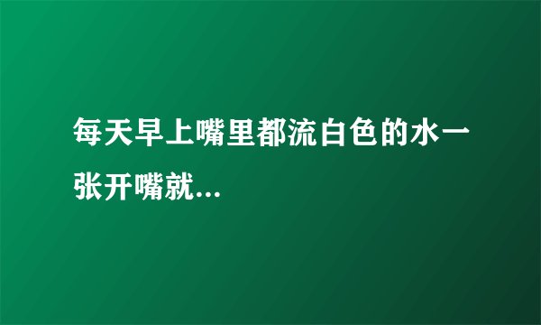 每天早上嘴里都流白色的水一张开嘴就...