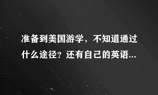 准备到美国游学,不知道通过什么途径?还有自己的英语水平有待提高,怎么提高啊?请各位达人帮忙,谢谢啦